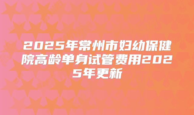 2025年常州市妇幼保健院高龄单身试管费用2025年更新