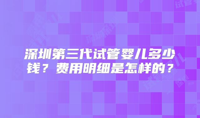 深圳第三代试管婴儿多少钱？费用明细是怎样的？