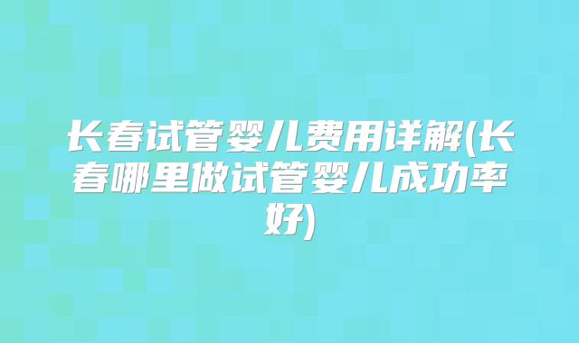 长春试管婴儿费用详解(长春哪里做试管婴儿成功率好)