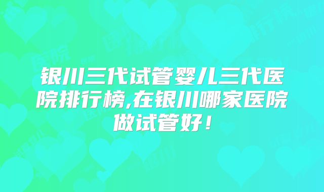 银川三代试管婴儿三代医院排行榜,在银川哪家医院做试管好！