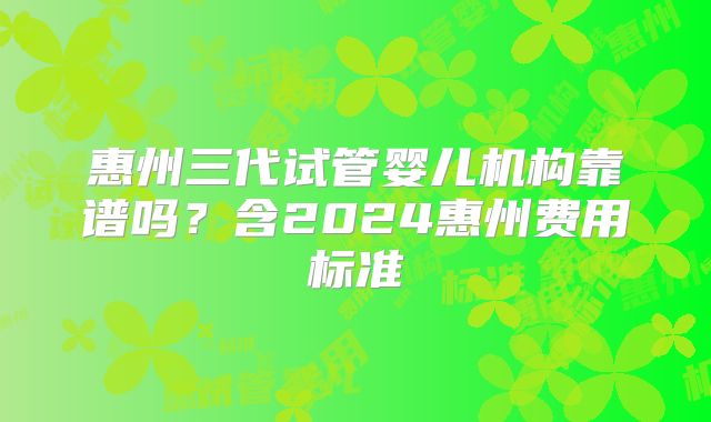 惠州三代试管婴儿机构靠谱吗？含2024惠州费用标准