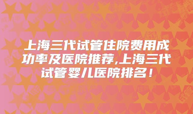 上海三代试管住院费用成功率及医院推荐,上海三代试管婴儿医院排名！
