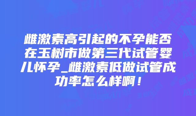 雌激素高引起的不孕能否在玉树市做第三代试管婴儿怀孕_雌激素低做试管成功率怎么样啊！