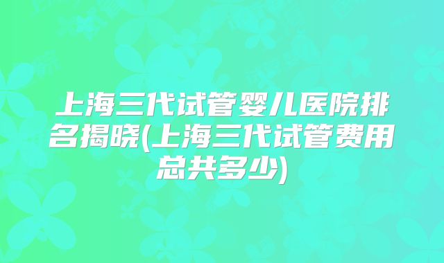 上海三代试管婴儿医院排名揭晓(上海三代试管费用总共多少)