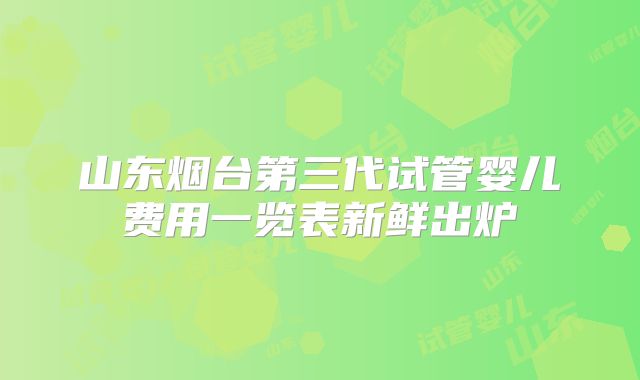 山东烟台第三代试管婴儿费用一览表新鲜出炉