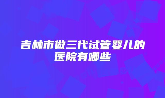 吉林市做三代试管婴儿的医院有哪些