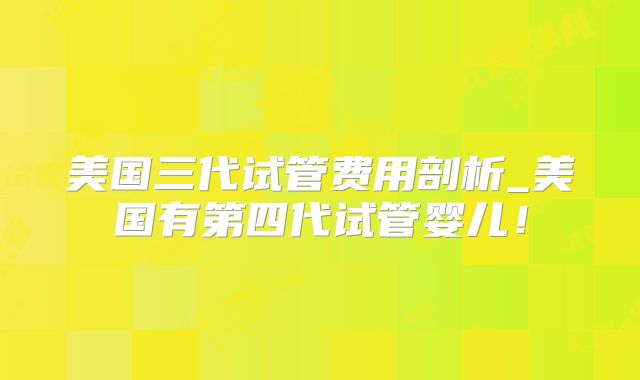 美国三代试管费用剖析_美国有第四代试管婴儿！