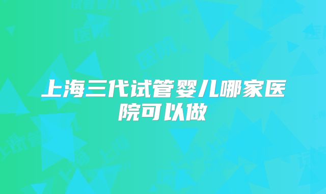 上海三代试管婴儿哪家医院可以做