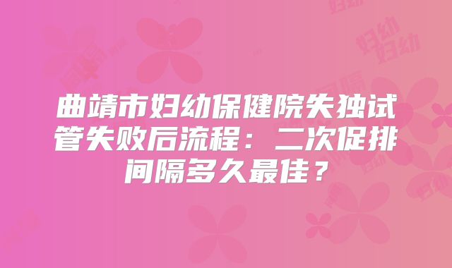 曲靖市妇幼保健院失独试管失败后流程：二次促排间隔多久最佳？