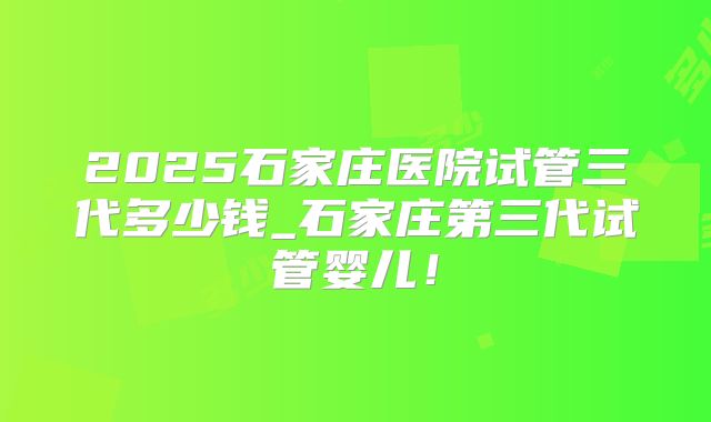2025石家庄医院试管三代多少钱_石家庄第三代试管婴儿！