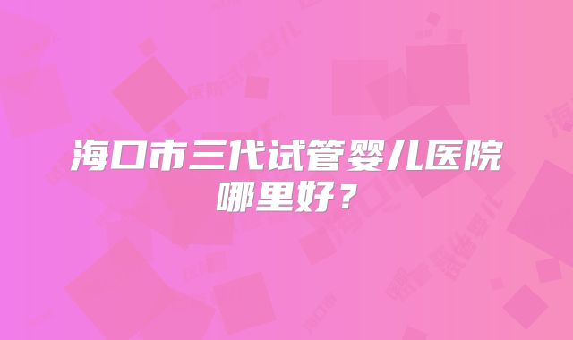 海口市三代试管婴儿医院哪里好？