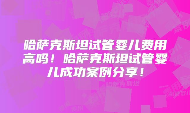 哈萨克斯坦试管婴儿费用高吗！哈萨克斯坦试管婴儿成功案例分享！