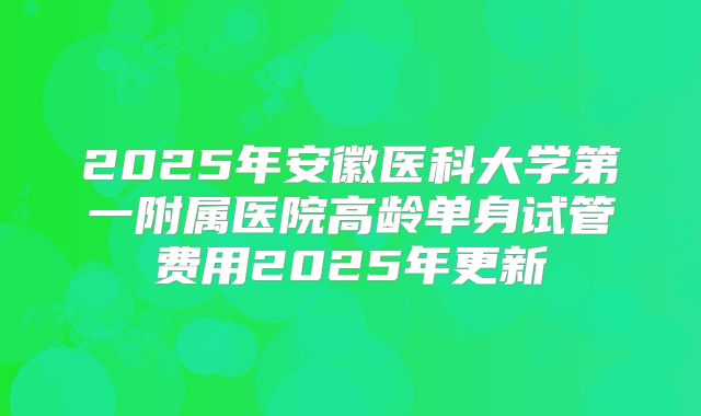 2025年安徽医科大学第一附属医院高龄单身试管费用2025年更新