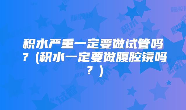 积水严重一定要做试管吗？(积水一定要做腹腔镜吗？)