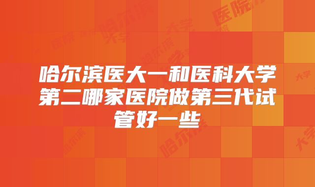 哈尔滨医大一和医科大学第二哪家医院做第三代试管好一些