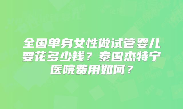 全国单身女性做试管婴儿要花多少钱?泰国杰特宁医院费用如何?
