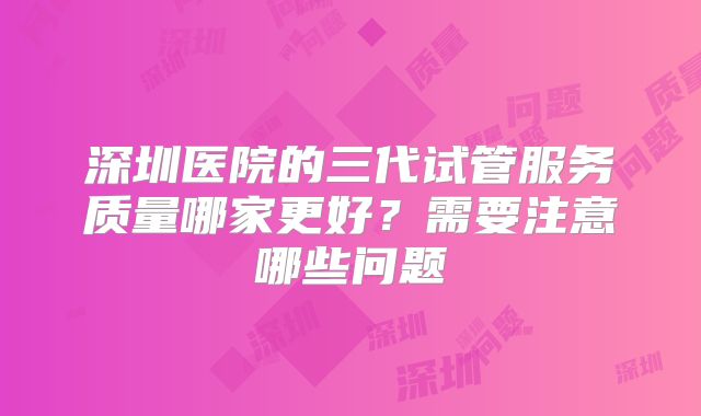 深圳医院的三代试管服务质量哪家更好？需要注意哪些问题
