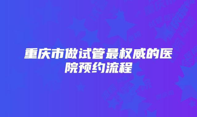 重庆市做试管最权威的医院预约流程