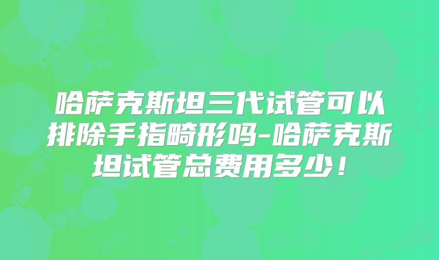 哈萨克斯坦三代试管可以排除手指畸形吗-哈萨克斯坦试管总费用多少！