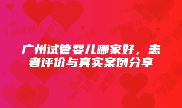 广州试管婴儿哪家好，患者评价与真实案例分享