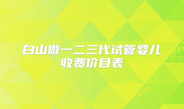 白山做一二三代试管婴儿收费价目表