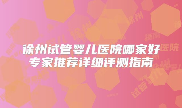 徐州试管婴儿医院哪家好专家推荐详细评测指南