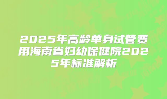 2025年高龄单身试管费用海南省妇幼保健院2025年标准解析