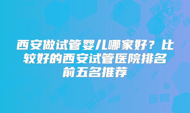 西安做试管婴儿哪家好？比较好的西安试管医院排名前五名推荐