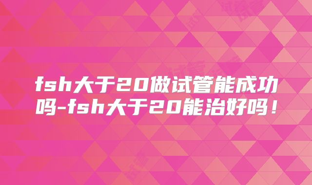 fsh大于20做试管能成功吗-fsh大于20能治好吗！