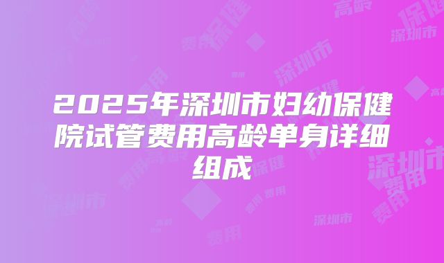 2025年深圳市妇幼保健院试管费用高龄单身详细组成