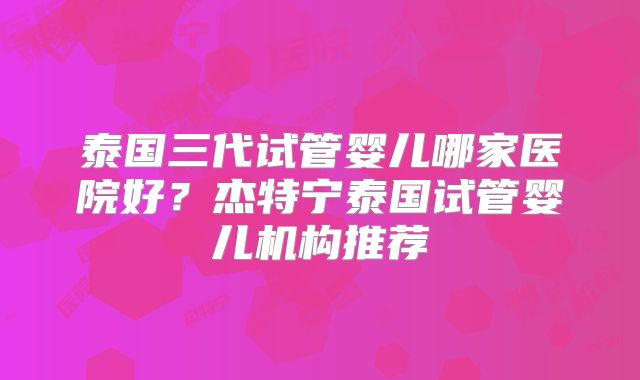 泰国三代试管婴儿哪家医院好？杰特宁泰国试管婴儿机构推荐