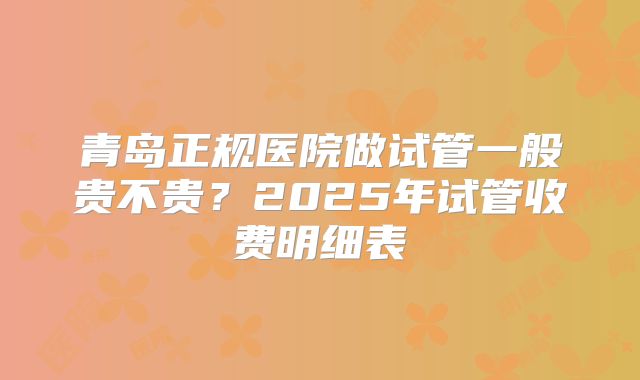 青岛正规医院做试管一般贵不贵？2025年试管收费明细表
