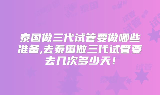 泰国做三代试管要做哪些准备,去泰国做三代试管要去几次多少天！