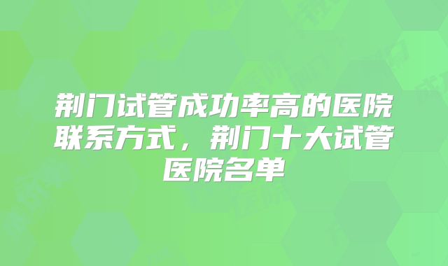 荆门试管成功率高的医院联系方式，荆门十大试管医院名单