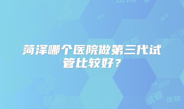 菏泽哪个医院做第三代试管比较好？