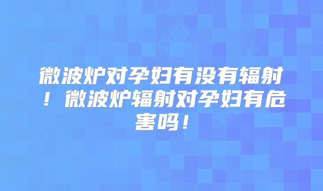 微波炉对孕妇有没有辐射!微波炉辐射对孕妇有危害吗!