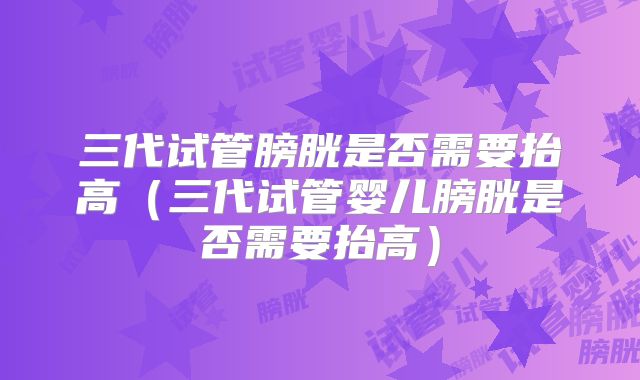 三代试管膀胱是否需要抬高（三代试管婴儿膀胱是否需要抬高）