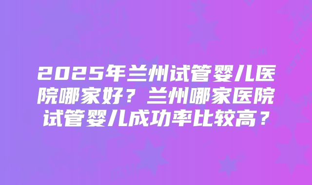 2025年兰州试管婴儿医院哪家好？兰州哪家医院试管婴儿成功率比较高？