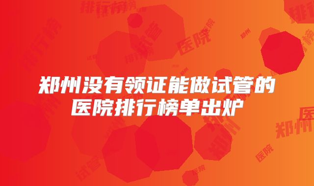 郑州没有领证能做试管的医院排行榜单出炉