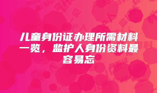 儿童身份证办理所需材料一览，监护人身份资料最容易忘