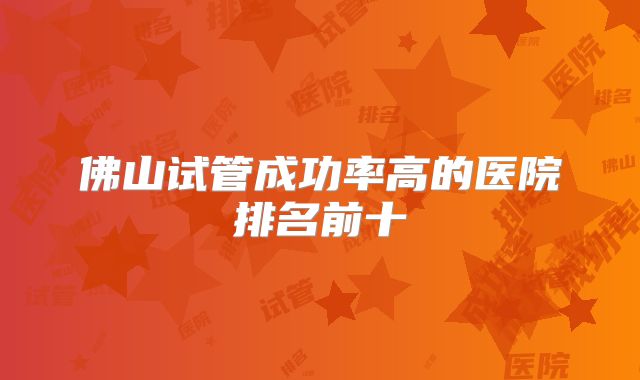 佛山试管成功率高的医院排名前十
