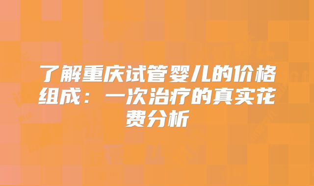 了解重庆试管婴儿的价格组成：一次治疗的真实花费分析
