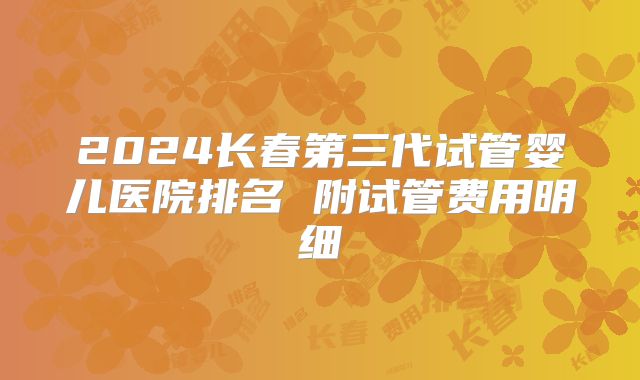 2024长春第三代试管婴儿医院排名 附试管费用明细