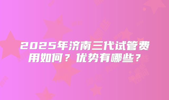 2025年济南三代试管费用如何？优势有哪些？