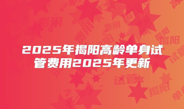 2025年揭阳高龄单身试管费用2025年更新