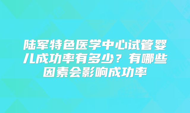 陆军特色医学中心试管婴儿成功率有多少？有哪些因素会影响成功率