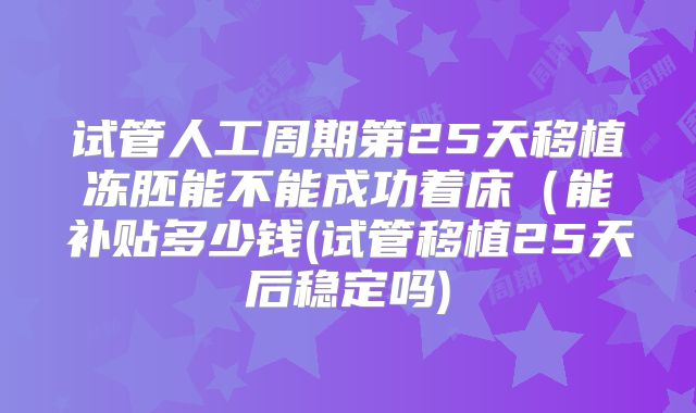 试管人工周期第25天移植冻胚能不能成功着床（能补贴多少钱(试管移植25天后稳定吗)