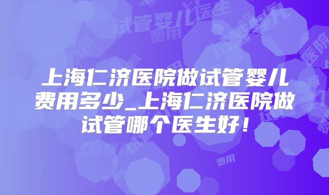上海仁济医院做试管婴儿费用多少_上海仁济医院做试管哪个医生好！