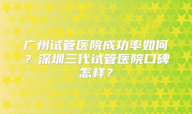 广州试管医院成功率如何？深圳三代试管医院口碑怎样？