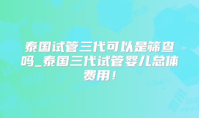 泰国试管三代可以是筛查吗_泰国三代试管婴儿总体费用！